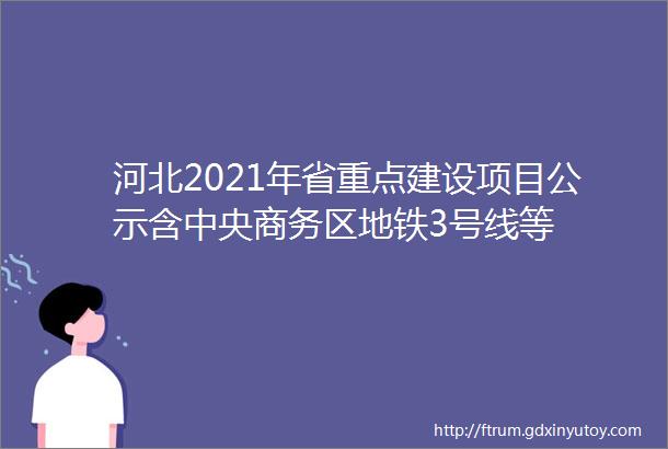 河北2021年省重点建设项目公示含中央商务区地铁3号线等